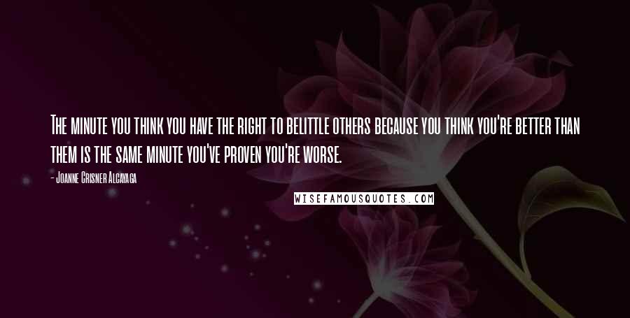 Joanne Crisner Alcayaga Quotes: The minute you think you have the right to belittle others because you think you're better than them is the same minute you've proven you're worse.
