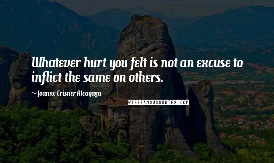 Joanne Crisner Alcayaga Quotes: Whatever hurt you felt is not an excuse to inflict the same on others.