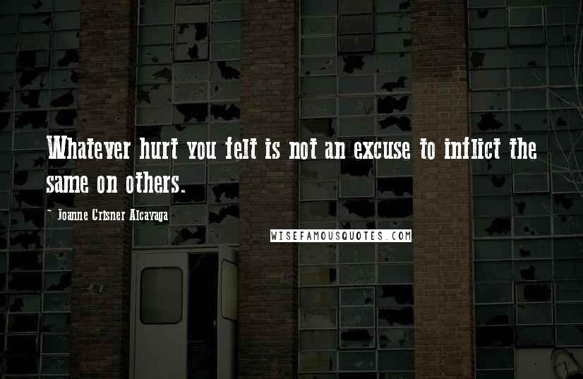 Joanne Crisner Alcayaga Quotes: Whatever hurt you felt is not an excuse to inflict the same on others.