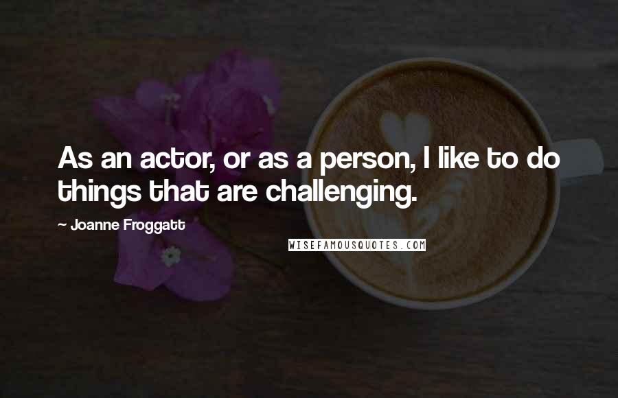 Joanne Froggatt Quotes: As an actor, or as a person, I like to do things that are challenging.