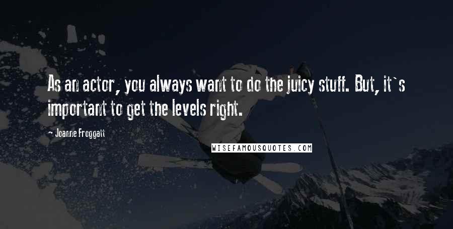 Joanne Froggatt Quotes: As an actor, you always want to do the juicy stuff. But, it's important to get the levels right.