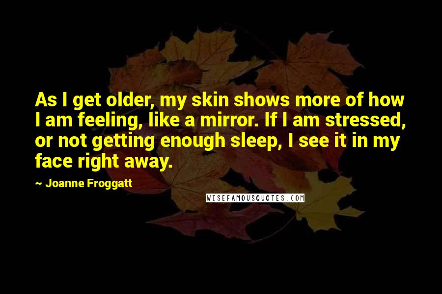 Joanne Froggatt Quotes: As I get older, my skin shows more of how I am feeling, like a mirror. If I am stressed, or not getting enough sleep, I see it in my face right away.