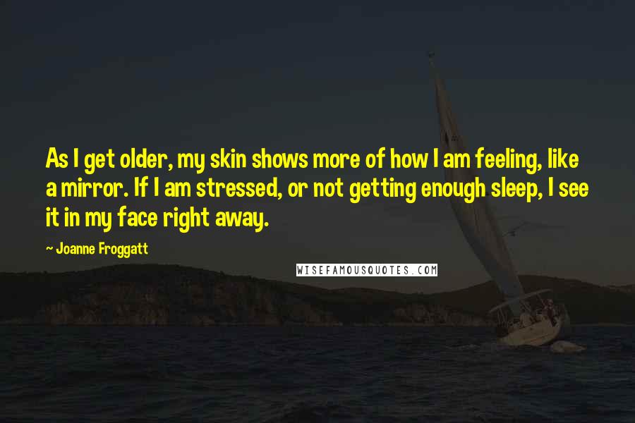 Joanne Froggatt Quotes: As I get older, my skin shows more of how I am feeling, like a mirror. If I am stressed, or not getting enough sleep, I see it in my face right away.