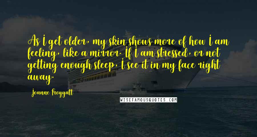 Joanne Froggatt Quotes: As I get older, my skin shows more of how I am feeling, like a mirror. If I am stressed, or not getting enough sleep, I see it in my face right away.