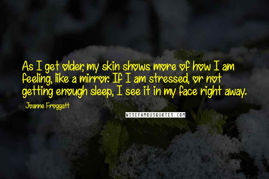 Joanne Froggatt Quotes: As I get older, my skin shows more of how I am feeling, like a mirror. If I am stressed, or not getting enough sleep, I see it in my face right away.