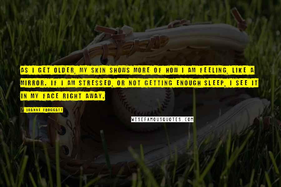 Joanne Froggatt Quotes: As I get older, my skin shows more of how I am feeling, like a mirror. If I am stressed, or not getting enough sleep, I see it in my face right away.