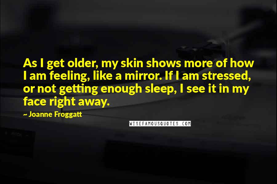 Joanne Froggatt Quotes: As I get older, my skin shows more of how I am feeling, like a mirror. If I am stressed, or not getting enough sleep, I see it in my face right away.