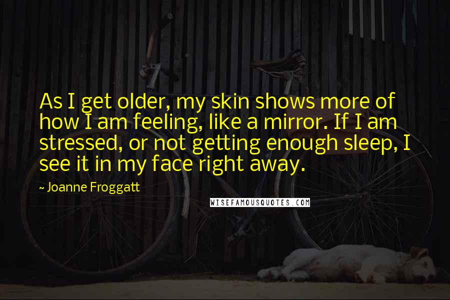 Joanne Froggatt Quotes: As I get older, my skin shows more of how I am feeling, like a mirror. If I am stressed, or not getting enough sleep, I see it in my face right away.