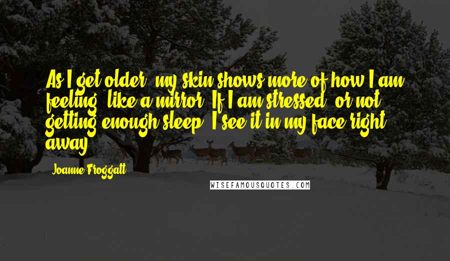 Joanne Froggatt Quotes: As I get older, my skin shows more of how I am feeling, like a mirror. If I am stressed, or not getting enough sleep, I see it in my face right away.