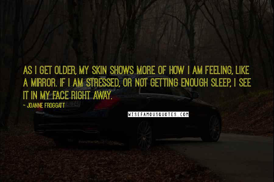 Joanne Froggatt Quotes: As I get older, my skin shows more of how I am feeling, like a mirror. If I am stressed, or not getting enough sleep, I see it in my face right away.