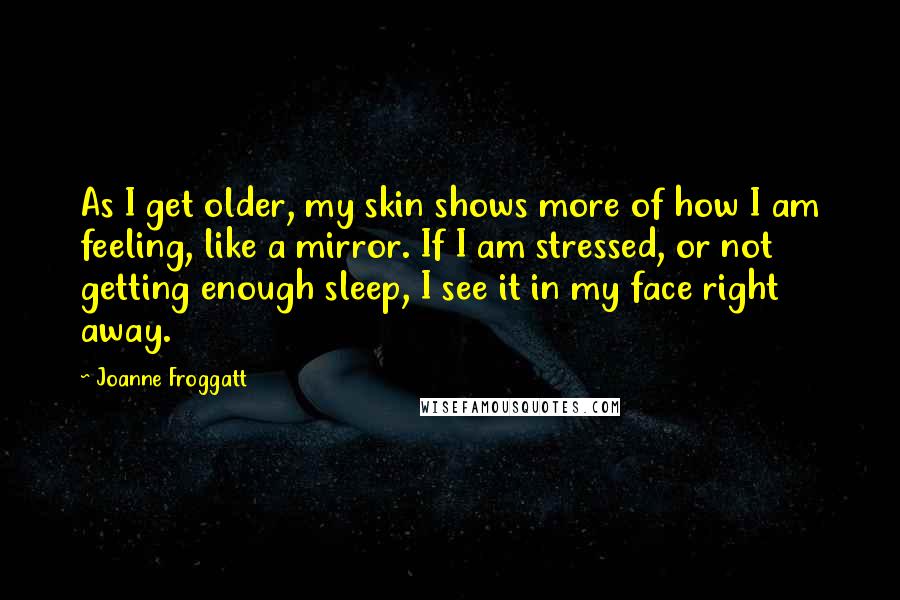 Joanne Froggatt Quotes: As I get older, my skin shows more of how I am feeling, like a mirror. If I am stressed, or not getting enough sleep, I see it in my face right away.