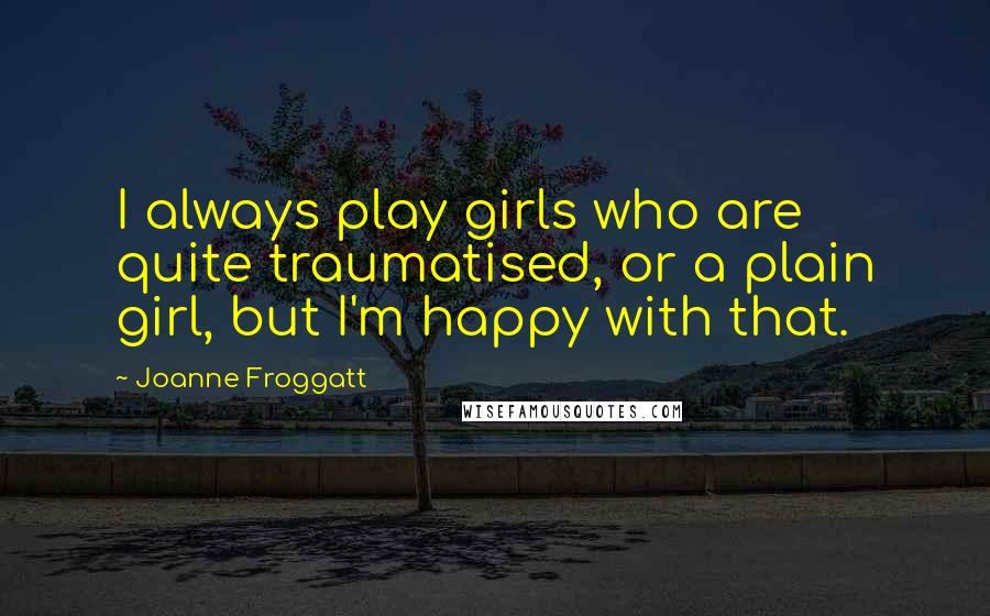 Joanne Froggatt Quotes: I always play girls who are quite traumatised, or a plain girl, but I'm happy with that.