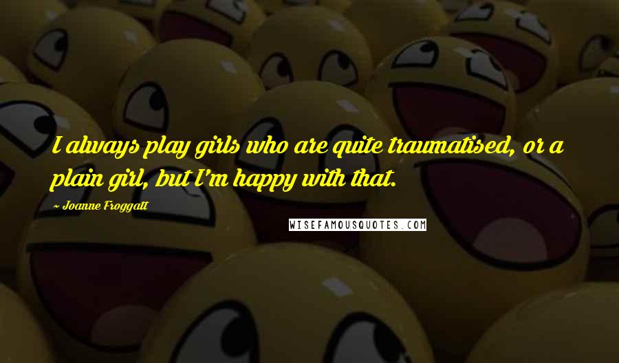 Joanne Froggatt Quotes: I always play girls who are quite traumatised, or a plain girl, but I'm happy with that.