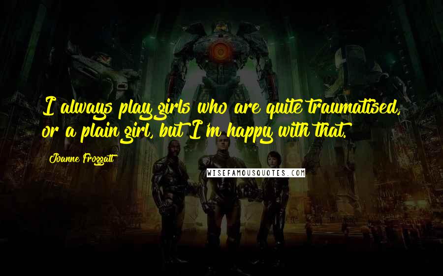 Joanne Froggatt Quotes: I always play girls who are quite traumatised, or a plain girl, but I'm happy with that.