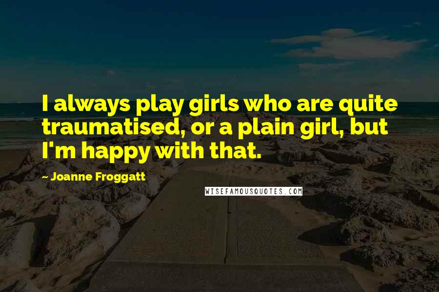Joanne Froggatt Quotes: I always play girls who are quite traumatised, or a plain girl, but I'm happy with that.