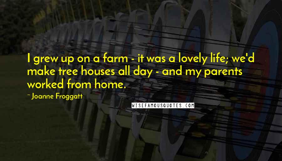 Joanne Froggatt Quotes: I grew up on a farm - it was a lovely life; we'd make tree houses all day - and my parents worked from home.
