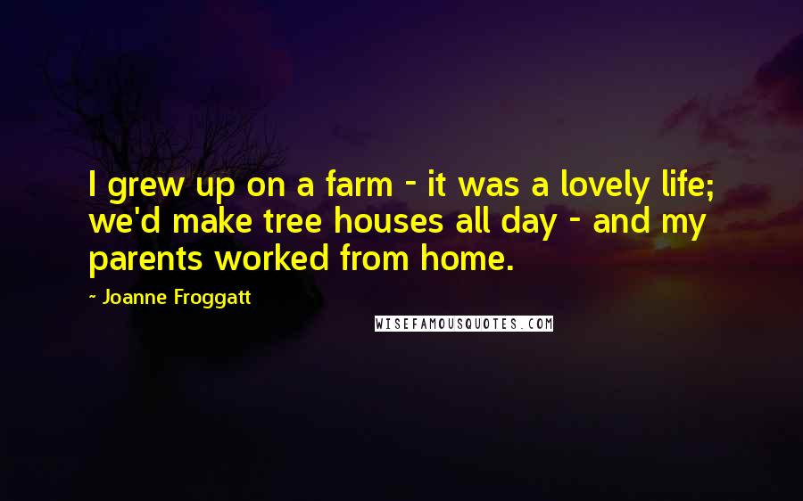 Joanne Froggatt Quotes: I grew up on a farm - it was a lovely life; we'd make tree houses all day - and my parents worked from home.
