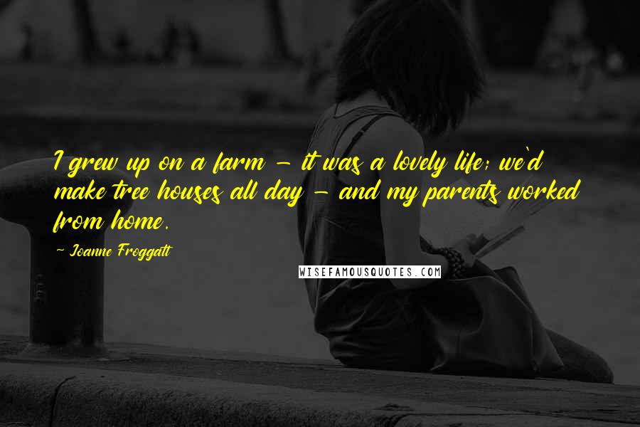 Joanne Froggatt Quotes: I grew up on a farm - it was a lovely life; we'd make tree houses all day - and my parents worked from home.