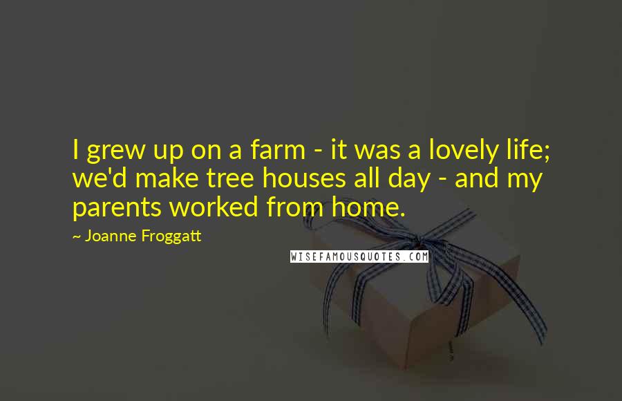 Joanne Froggatt Quotes: I grew up on a farm - it was a lovely life; we'd make tree houses all day - and my parents worked from home.