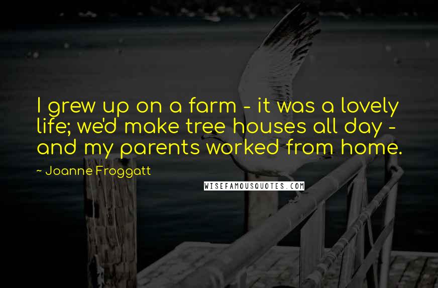Joanne Froggatt Quotes: I grew up on a farm - it was a lovely life; we'd make tree houses all day - and my parents worked from home.