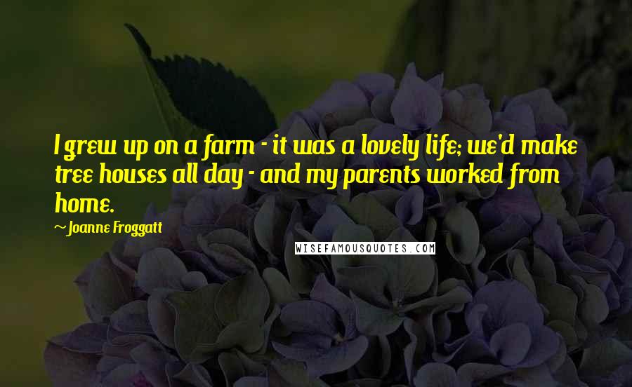 Joanne Froggatt Quotes: I grew up on a farm - it was a lovely life; we'd make tree houses all day - and my parents worked from home.