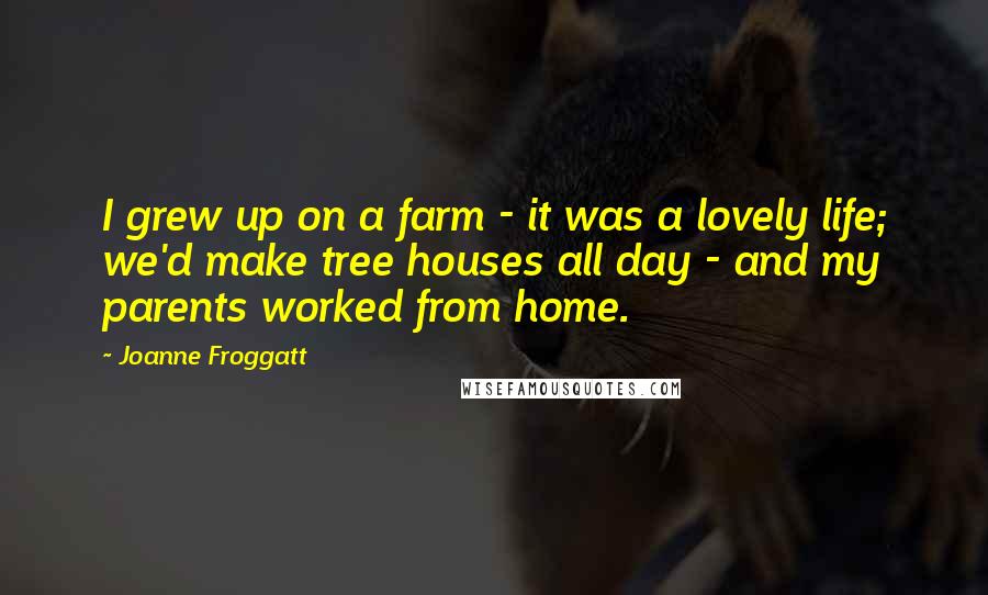 Joanne Froggatt Quotes: I grew up on a farm - it was a lovely life; we'd make tree houses all day - and my parents worked from home.