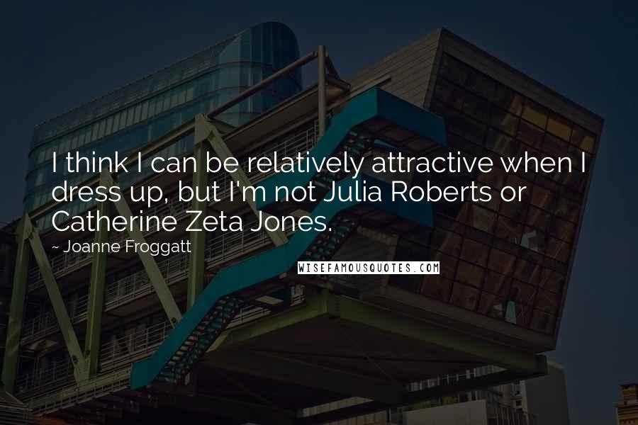 Joanne Froggatt Quotes: I think I can be relatively attractive when I dress up, but I'm not Julia Roberts or Catherine Zeta Jones.