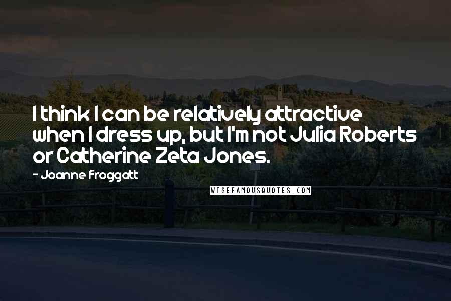 Joanne Froggatt Quotes: I think I can be relatively attractive when I dress up, but I'm not Julia Roberts or Catherine Zeta Jones.