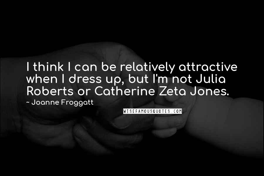 Joanne Froggatt Quotes: I think I can be relatively attractive when I dress up, but I'm not Julia Roberts or Catherine Zeta Jones.