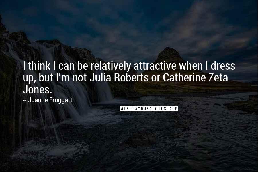 Joanne Froggatt Quotes: I think I can be relatively attractive when I dress up, but I'm not Julia Roberts or Catherine Zeta Jones.