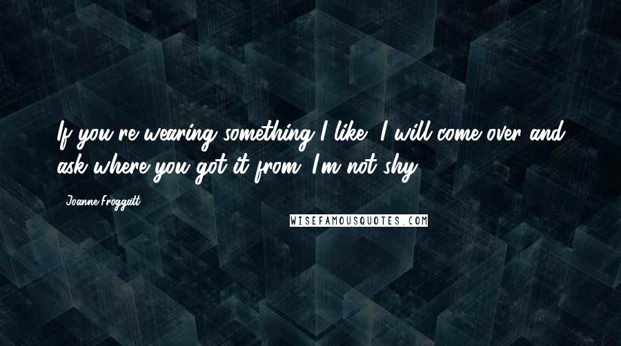 Joanne Froggatt Quotes: If you're wearing something I like, I will come over and ask where you got it from. I'm not shy!