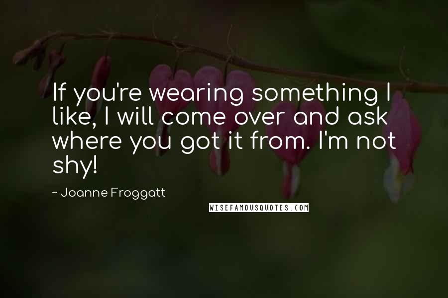 Joanne Froggatt Quotes: If you're wearing something I like, I will come over and ask where you got it from. I'm not shy!