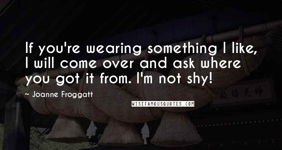 Joanne Froggatt Quotes: If you're wearing something I like, I will come over and ask where you got it from. I'm not shy!