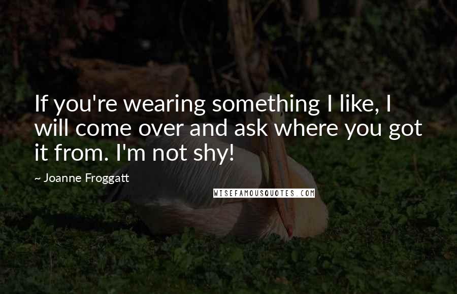 Joanne Froggatt Quotes: If you're wearing something I like, I will come over and ask where you got it from. I'm not shy!