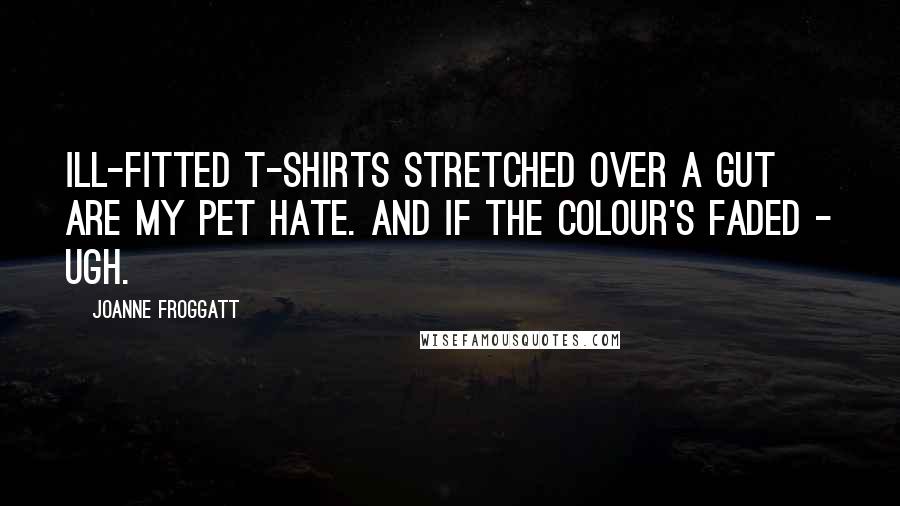 Joanne Froggatt Quotes: Ill-fitted T-shirts stretched over a gut are my pet hate. And if the colour's faded - ugh.