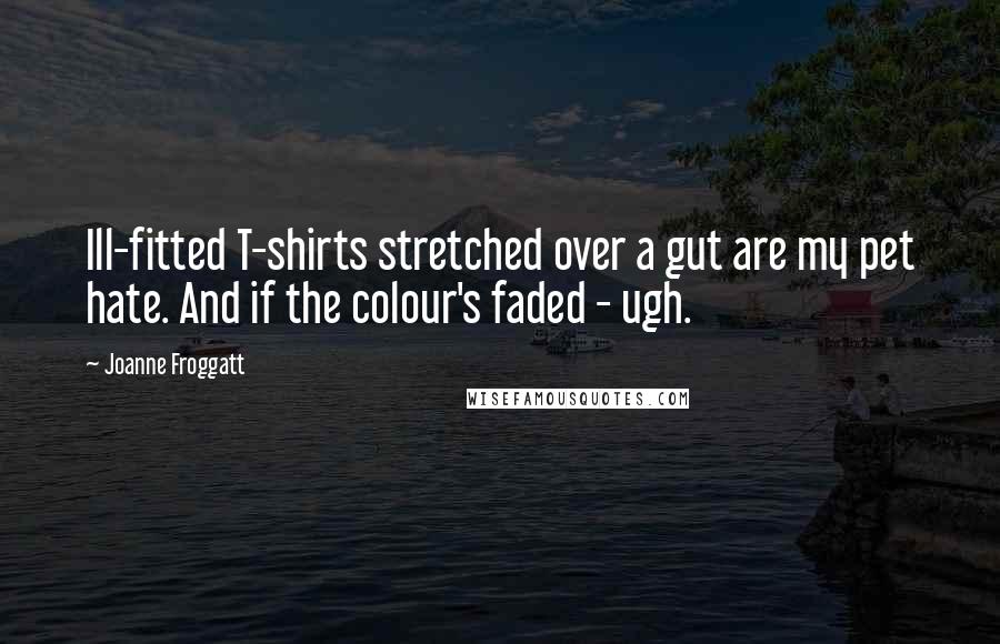 Joanne Froggatt Quotes: Ill-fitted T-shirts stretched over a gut are my pet hate. And if the colour's faded - ugh.