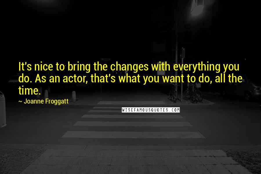 Joanne Froggatt Quotes: It's nice to bring the changes with everything you do. As an actor, that's what you want to do, all the time.