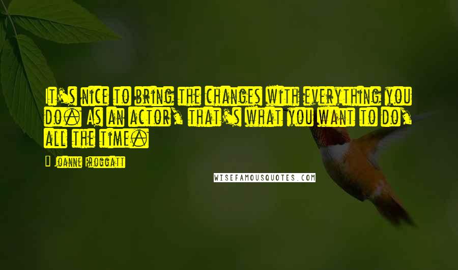 Joanne Froggatt Quotes: It's nice to bring the changes with everything you do. As an actor, that's what you want to do, all the time.