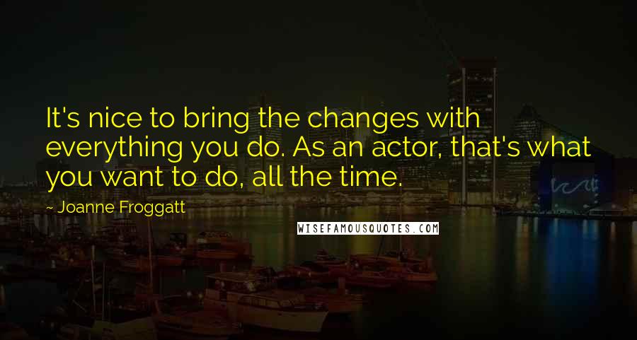 Joanne Froggatt Quotes: It's nice to bring the changes with everything you do. As an actor, that's what you want to do, all the time.