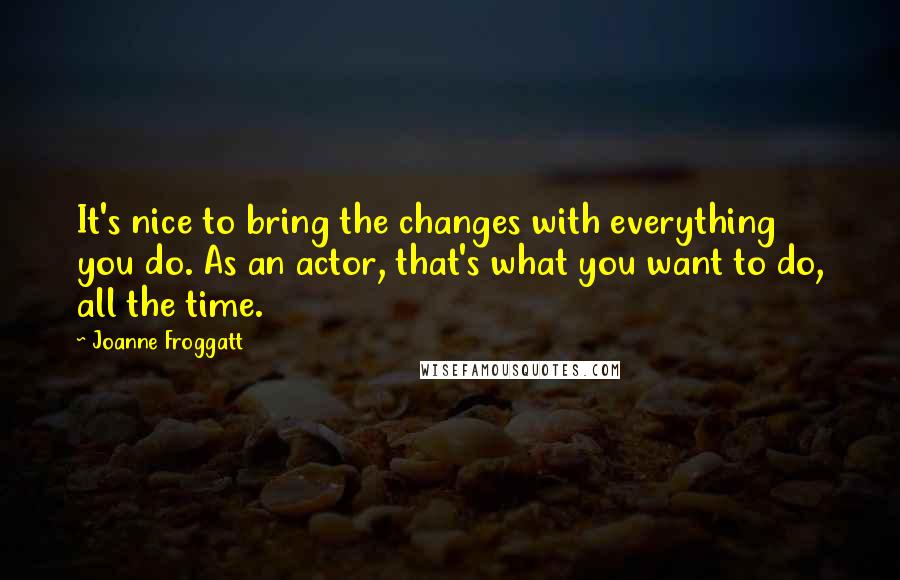 Joanne Froggatt Quotes: It's nice to bring the changes with everything you do. As an actor, that's what you want to do, all the time.