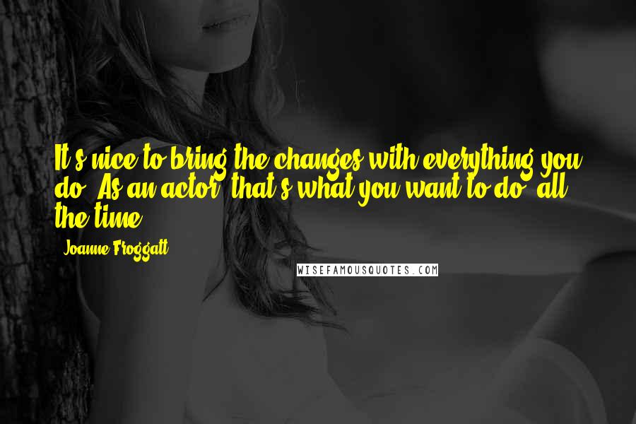 Joanne Froggatt Quotes: It's nice to bring the changes with everything you do. As an actor, that's what you want to do, all the time.