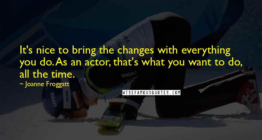 Joanne Froggatt Quotes: It's nice to bring the changes with everything you do. As an actor, that's what you want to do, all the time.