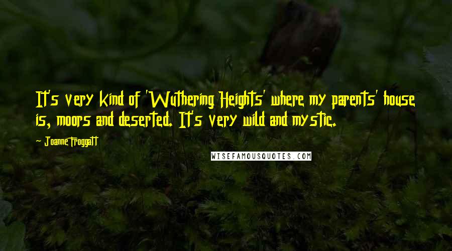 Joanne Froggatt Quotes: It's very kind of 'Wuthering Heights' where my parents' house is, moors and deserted. It's very wild and mystic.