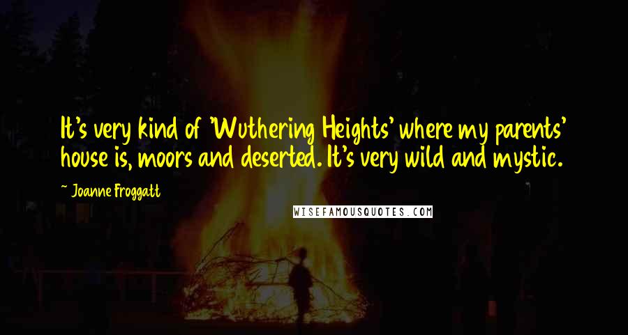 Joanne Froggatt Quotes: It's very kind of 'Wuthering Heights' where my parents' house is, moors and deserted. It's very wild and mystic.