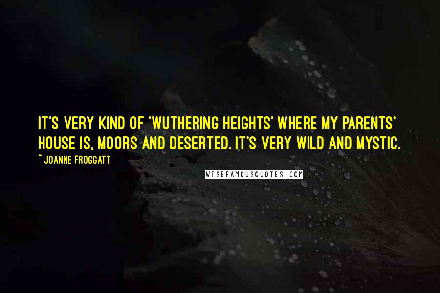 Joanne Froggatt Quotes: It's very kind of 'Wuthering Heights' where my parents' house is, moors and deserted. It's very wild and mystic.