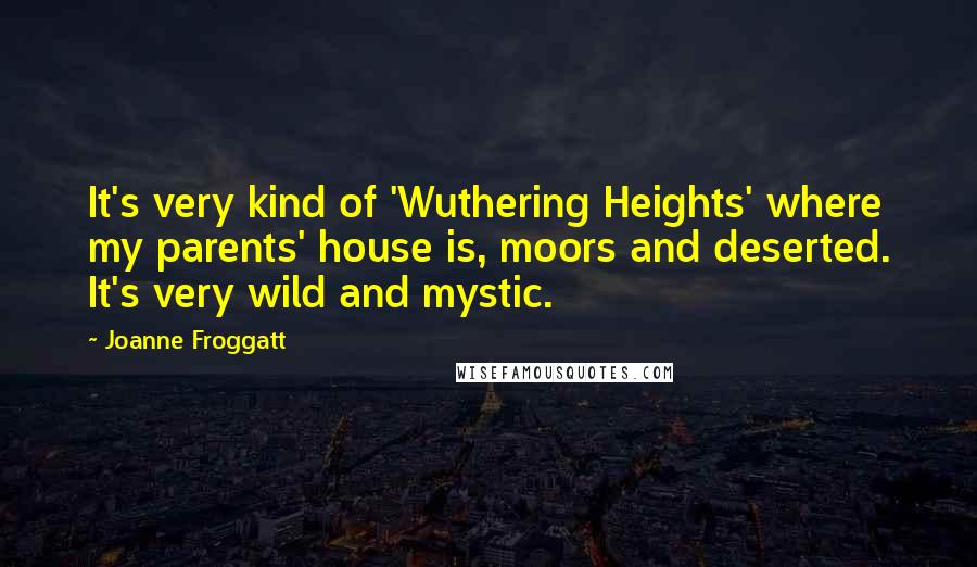 Joanne Froggatt Quotes: It's very kind of 'Wuthering Heights' where my parents' house is, moors and deserted. It's very wild and mystic.