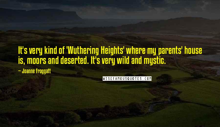 Joanne Froggatt Quotes: It's very kind of 'Wuthering Heights' where my parents' house is, moors and deserted. It's very wild and mystic.