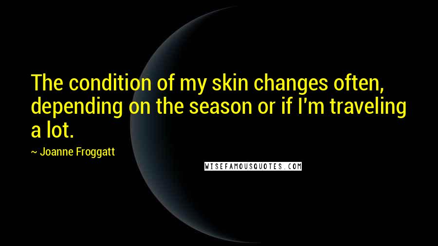 Joanne Froggatt Quotes: The condition of my skin changes often, depending on the season or if I'm traveling a lot.