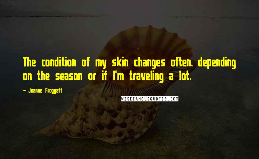 Joanne Froggatt Quotes: The condition of my skin changes often, depending on the season or if I'm traveling a lot.