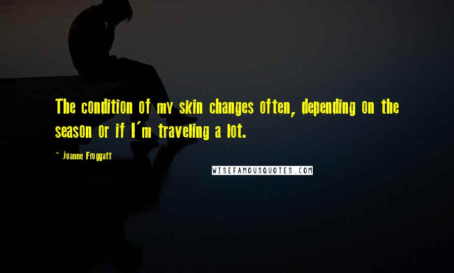 Joanne Froggatt Quotes: The condition of my skin changes often, depending on the season or if I'm traveling a lot.